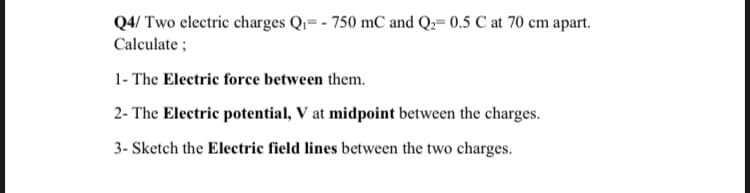 Q4/ Two electric charges Qr= - 750 mC and Q2= 0.5 C at 70 cm apart.
Calculate ;
1- The Electric force between them.
2- The Electric potential, V at midpoint between the charges.
3- Sketch the Electric field lines between the two charges.
