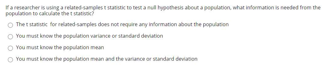 If a researcher is using a related-samples t statistic to test a null hypothesis about a population, what information is needed from the
population to calculate the t statistic?
The t statistic for related-samples does not require any information about the population
You must know the population variance or standard deviation
O You must know the population mean
O You must know the population mean and the variance or standard deviation
