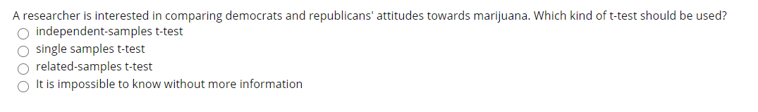 A researcher is interested in comparing democrats and republicans' attitudes towards marijuana. Which kind of t-test should be used?
O independent-samples t-test
single samples t-test
related-samples t-test
O It is impossible to know without more information
