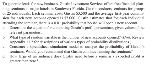 To generate leads for new business, Gustin Investment Services offers free financial plan-
ning seminars at major hotels in Southwest Florida. Gustin conducts seminars for groups
of 25 individuals. Each seminar costs Gustin $3,500 and the average first-year commis-
sion for each new account opened is $5,000. Gustin estimates that for each individual
attending the seminar, there is a 0.01 probability that he/she will open a new account.
