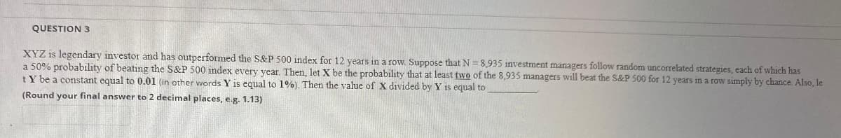 QUESTION 3
XYZ is legendary investor and has outperformed the S&P 500 index for 12 years in a row. Suppose that N = 8,935 investment managers follow random uncorrelated strategies, each of which has
a 50% probability of beating the S&P 500 index every year. Then, let X be the probability that at least two of the 8,935 managers will beat the S&P 500 for 12 years in a row simply by chance. Also, le
tY be a constant equal to 0.01 (in other words Y is equal to 1%). Then the value of X divided by Y is equal to
(Round your final answer to 2 decimal places, e.g. 1.13)
