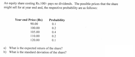 An equity share costing Rs.100/- pays no dividends. The possible prices that the share
might sell for at year end and, the respective probability are as follows:
一T
Year end Price (Rs)
Probability
90.00
0.1
100.00
0.2
105.00
0.4
110.00
0.2
120.00
0.1
a) What is the expected return of the share?
b) What is the standard deviation of the share?
