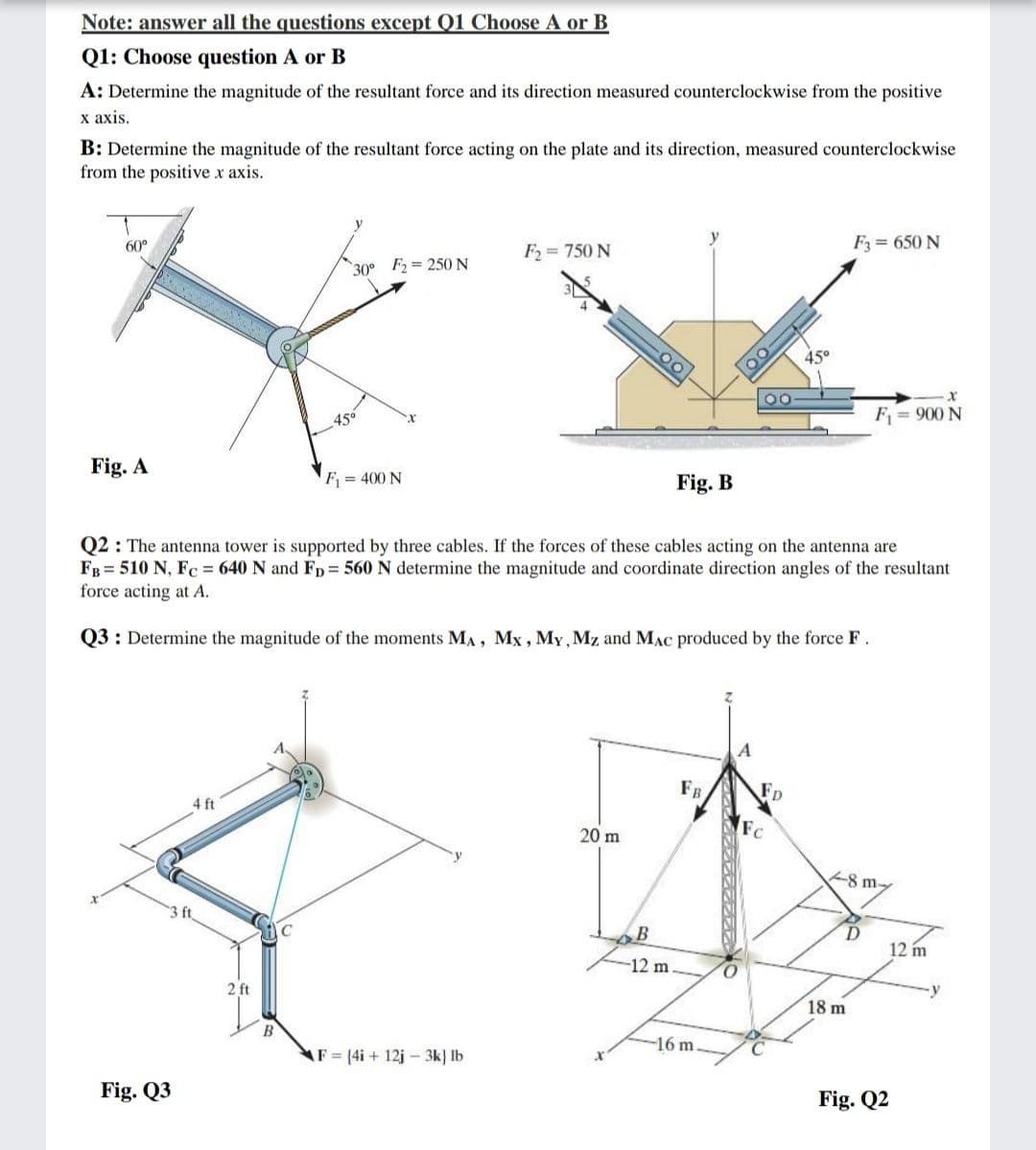 Note: answer all the questions except Q1 Choose A or B
Q1: Choose question A or B
A: Determine the magnitude of the resultant force and its direction measured counterclockwise from the positive
х ахis.
B: Determine the magnitude of the resultant force acting on the plate and its direction, measured counterclockwise
from the positive x axis.
y
60°
F2 = 750 N
F = 650 N
30° F2 = 250 N
45°
45°
F = 900 N
Fig. A
F = 400 N
Fig. B
Q2 : The antenna tower is supported by three cables. If the forces of these cables acting on the antenna are
FB = 510 N, Fc = 640 N and FD = 560 N determine the magnitude and coordinate direction angles of the resultant
force acting at A.
Q3: Determine the magnitude of the moments MA, Mx , My, Mz and MAC produced by the force F.
A
FB
Fp
4 ft
Fc
20 m
8 m-
3 ft
12 m
-12 m
O.
2 ft
18 m
16 m.
AF (4i + 12j- 3k} lb
Fig. Q3
Fig. Q2
