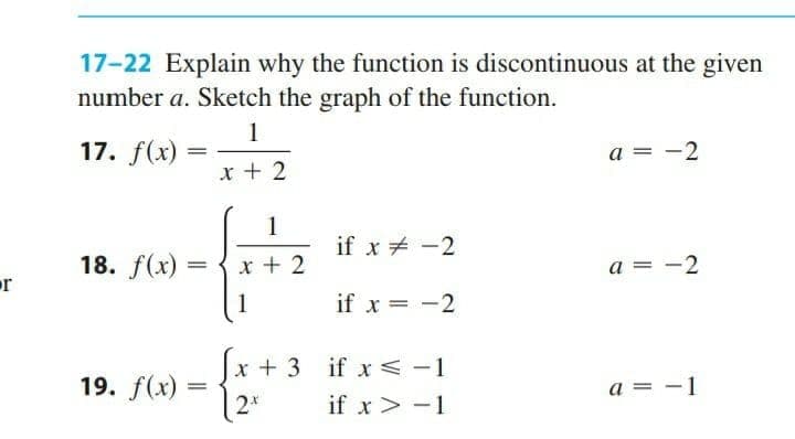 17-22 Explain why the function is discontinuous at the given
number a. Sketch the graph of the function.
1
17. f(x)
a = -2
x + 2
1
if x + -2
18. f(x)
x + 2
a = -2
or
1
if x = -2
x + 3 if x<-1
2*
if x< -1
19. f(x)
a = -1
if x > -1
