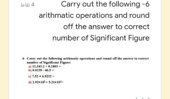 blä 4
Carry out the following -6
arithmatic operations and round
off the answer to correct
number of Significant Figure
6- Carry out the following arithmatic operations and round off the answer to correct
number of Significant Figure:
a) 12,343.2 + 0.1893 =
b) 0.0239 / 46.5 =
7.52 x 6.9232 =
d) 2.92x10 + 5.21x10=
