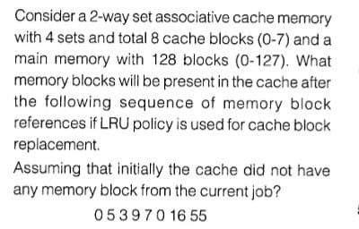 Consider a 2-way set associative cache memory
with 4 sets and total 8 cache blocks (0-7) and a
main memory with 128 blocks (0-127). What
memory blocks will be present in the cache after
the following sequence of memory block
references if LRU policy is used for cache block
replacement.
Assuming that initially the cache did not have
any memory block from the current job?
053970 16 55
