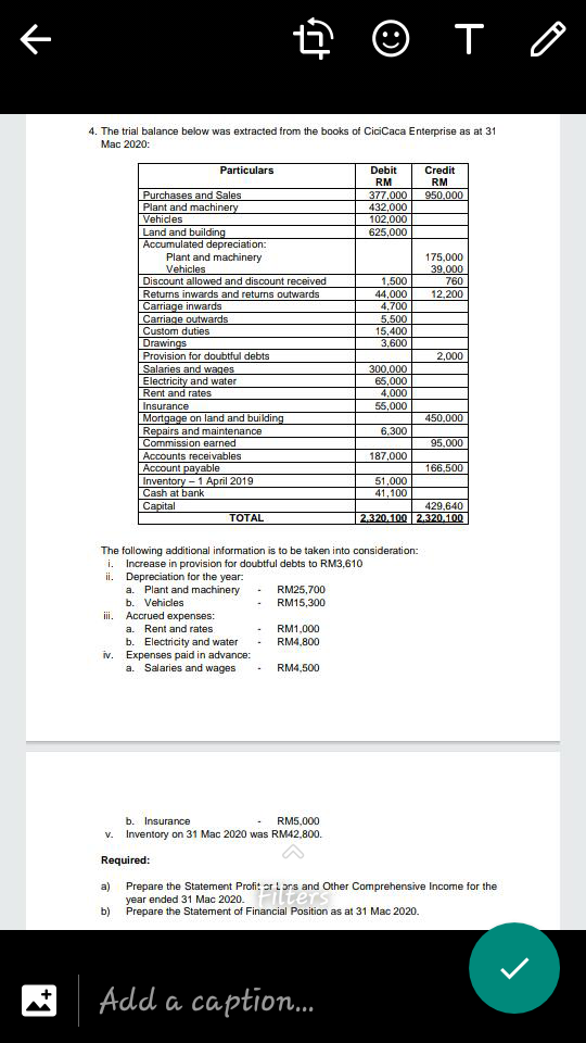 e © T 0
4. The trial balance below was extracted from the books of CiciCaca Enterprise as at 31
Mac 2020:
Particulars
Debit
Credit
RM
RM
Purchases and Sales
Plant and machinery
Vehicles
377,000
432,000
102,000
625,000
950,000
Land and building
Accumulated depreciation:
Plant and machinery
Vehicles
Discount allowed and discount received
Returns inwards and returns outwards
Carriage inwards
Carriage outwards
Custom duties
175,000
39.000
1,500
760
12,200
44,000
4,700
5.500
15,400
3,600
Drawings
Provision for doubtful debts
Salaries and wages
Electricity and water
Rent and rates
2,000
300,000
65,000
4,000
55,000
Insurance
Mortgage on land and building
Repairs and maintenance
Commission earned
450.000
6,300
95,000
Accounts receivables
187,000
Account payable
Inventory - 1 April 2019
Cash at bank
Capital
166,500
51,000
41,100
429,640
TOTAL
2.320.100 2.320.100
The following additional information is to be taken into consideration:
i. Increase in provision for doubtful debts to RM3,610
ii. Depreciation for the year:
a. Plant and machinery
b. Vehicles
RM25,700
RM15,300
iii. Accrued expenses:
a. Rent and rates
b. Electricity and water
iv. Expenses paid in advance:
a. Salaries and wages
RM1,000
RM4,800
RM4,500
b. Insurance
RM5,000
v. Inventory on 31 Mac 2020 was RM42,800.
Required:
a)
Prepare the Statement Profit er L ors and Other Comprehensive Income for the
year ended 31 Mac 2020.Flters
b)
Prepare the Statement of Financial Position as at 31 Mac 2020.
Add a caption.
