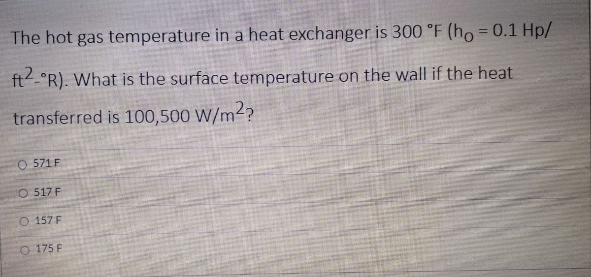 The hot gas temperature in a heat exchanger is 300 °F (ho = 0.1 Hp/
%3D
ft.°R). What is the surface temperature on the wall if the heat
transferred is 100,500 W/m²?
O 571 F
O 517 F
O 157 F
O 175 F
