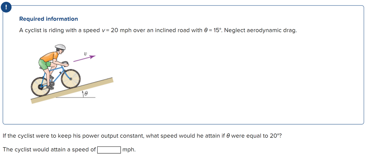 !
Required information
A cyclist is riding with a speed v= 20 mph over an inclined road with 0 = 15°. Neglect aerodynamic drag.
V
10
If the cyclist were to keep his power output constant, what speed would he attain if 0 were equal to 20°?
The cyclist would attain a speed of
mph.