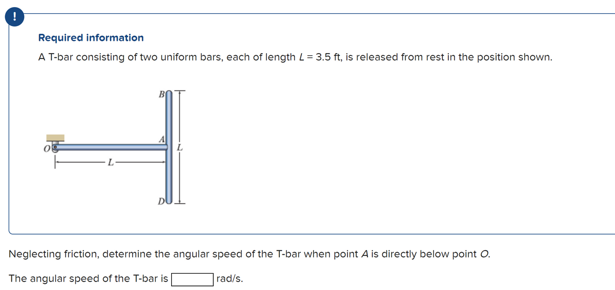 Required information
A T-bar consisting of two uniform bars, each of length L = 3.5 ft, is released from rest in the position shown.
L
B
D
Neglecting friction, determine the angular speed of the T-bar when point A is directly below point O.
The angular speed of the T-bar is
rad/s.
