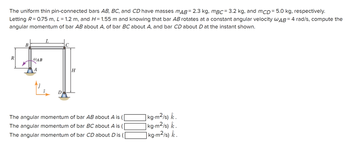 The uniform thin pin-connected bars AB, BC, and CD have masses mÃß = 2.3 kg, mBC = 3.2 kg, and mCD= 5.0 kg, respectively.
Letting R = 0.75 m, L = 1.2 m, and H= 1.55 m and knowing that bar AB rotates at a constant angular velocity WAB= 4 rad/s, compute the
angular momentum of bar AB about A, of bar BC about A, and bar CD about D at the instant shown.
R
L
B
WAB
+ |
Do
H
The angular momentum of bar AB about A is (
The angular momentum of bar BC about A is (
The angular momentum of bar CD about Dis (
kg.m²/s) k.
kg-m²/s) k.
kg-m²/s) k.