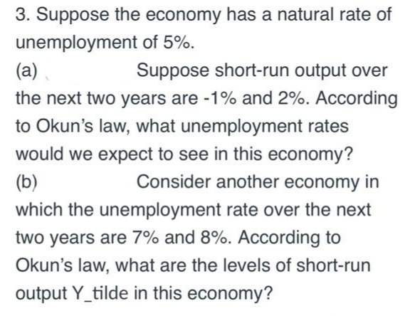 3. Suppose the economy has a natural rate of
unemployment of 5%.
(a)
Suppose short-run output over
the next two years are -1% and 2%. According
to Okun's law, what unemployment rates
would we expect to see in this economy?
Consider another economy in
(b)
which the unemployment rate over the next
two years are 7% and 8%. ACcording to
Okun's law, what are the levels of short-run
output Y_tilde in this economy?
