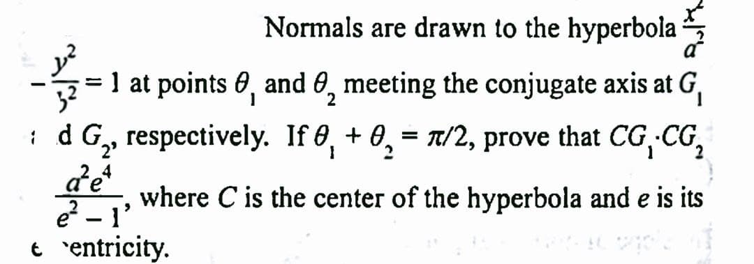 Sult
Normals are drawn to the hyperbola
1 at points , and 0 meeting the conjugate axis at G₁
3²
1
2
:d G₂, respectively. If 0 + 0 = π/2, prove that CG, CG₂
I
a²e4
where C is the center of the hyperbola and e is its
e²-1'
centricity.