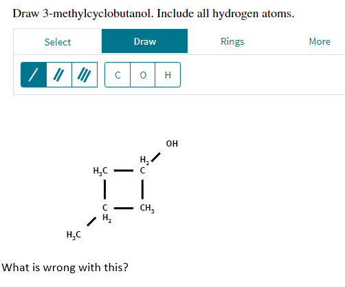 Draw 3-methylcyclobutanol. Include all hydrogen atoms.
Select
Draw
Rings
0
H₂C
с
-
T
с
H₂
H₂C
What is wrong with this?
H₂
с
|
CH3
H
OH
More