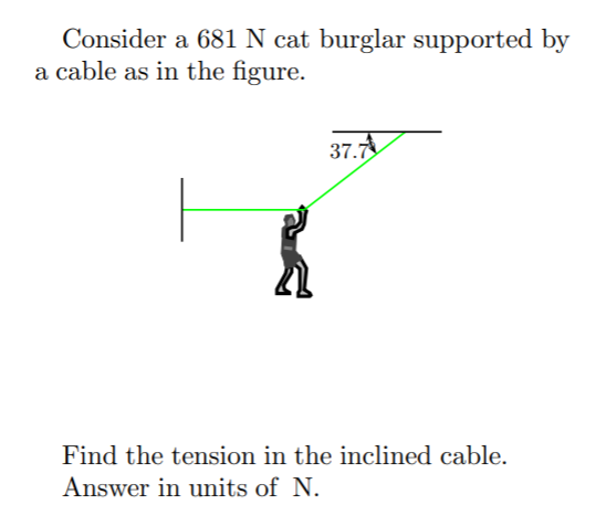 Consider a 681 N cat burglar supported by
a cable as in the figure.
37.7
Find the tension in the inclined cable.
Answer in units of N.
