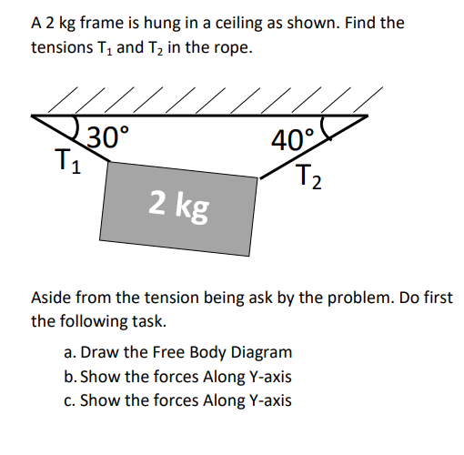 A 2 kg frame is hung in a ceiling as shown. Find the
tensions T, and T2 in the rope.
30°
T1
40°
T2
2 kg
Aside from the tension being ask by the problem. Do first
the following task.
a. Draw the Free Body Diagram
b. Show the forces Along Y-axis
c. Show the forces Along Y-axis
