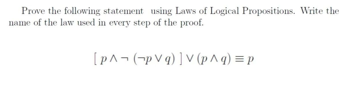 Prove the following statement using Laws of Logical Propositions. Write the
name of the law used in every step of the proof.
[p^¬(¬p V q)] V (p ^ q) = p
