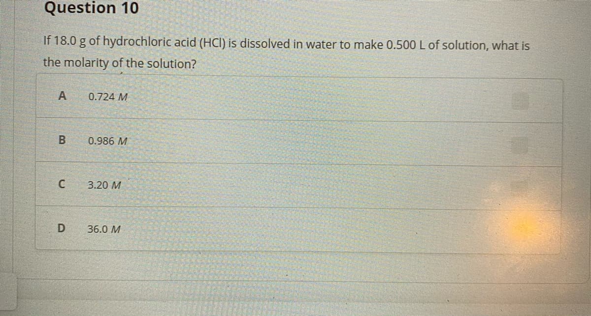 Question 10
If 18.0 g of hydrochloric acid (HCI) is dissolved in water to make 0.500 L of solution, what is
the molarity of the solution?
A
0.724 M
0.986 M
3.20 M
D
36.0 M
