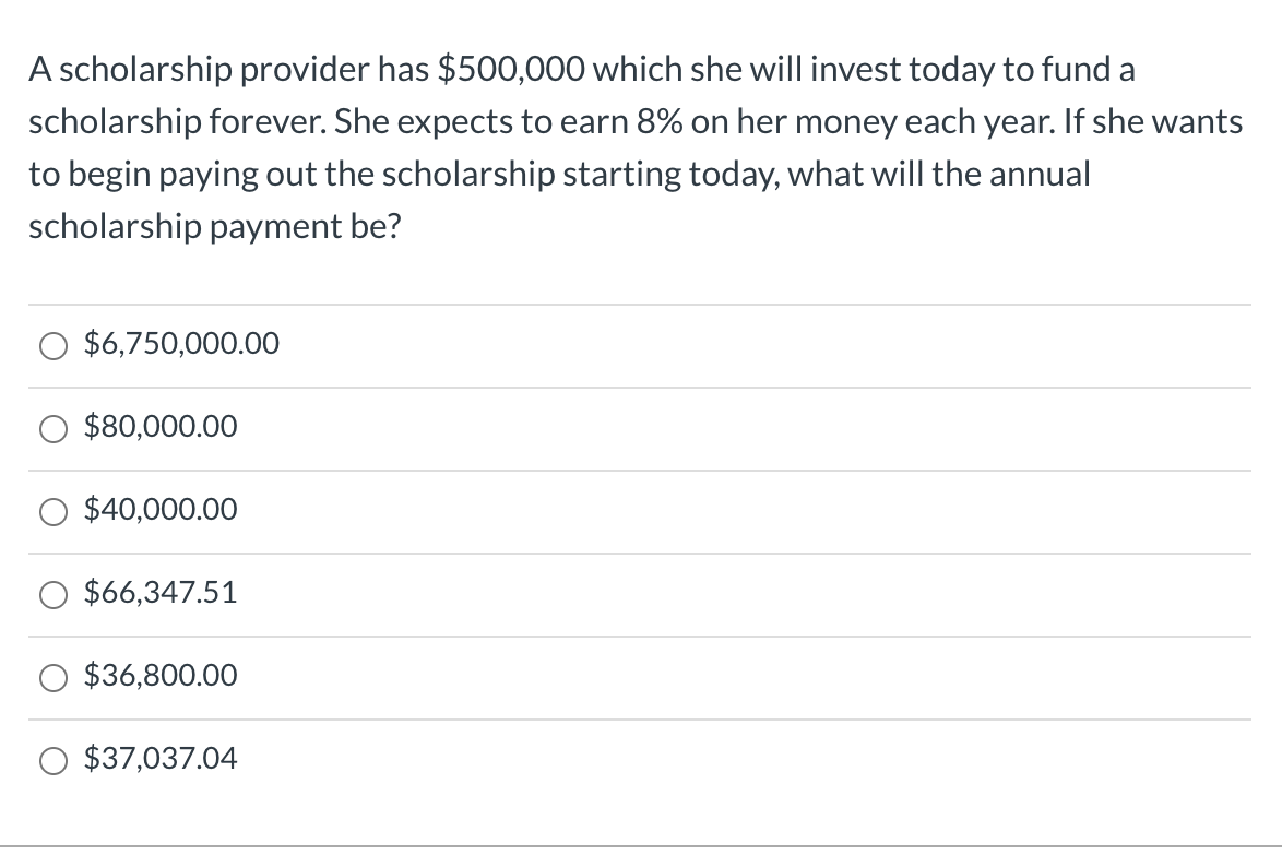 A scholarship provider has $500,000 which she will invest today to fund a
scholarship forever. She expects to earn 8% on her money each year. If she wants
to begin paying out the scholarship starting today, what will the annual
scholarship payment be?
O $6,750,000.00
$80,000.00
O $40,000.00
O $66,347.51
O $36,800.00
O $37,037.04
