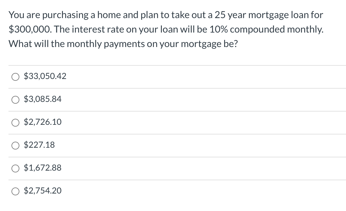 You are purchasing a home and plan to take out a 25 year mortgage loan for
$300,000. The interest rate on your loan will be 10% compounded monthly.
What will the monthly payments on your mortgage be?
