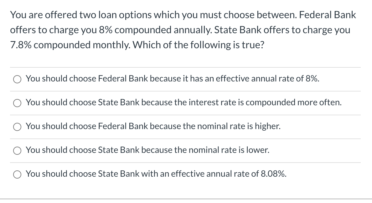 You are offered two loan options which you must choose between. Federal Bank
offers to charge you 8% compounded annually. State Bank offers to charge you
7.8% compounded monthly. Which of the following is true?
You should choose Federal Bank because it has an effective annual rate of 8%.
You should choose State Bank because the interest rate is compounded more often.
You should choose Federal Bank because the nominal rate is higher.
You should choose State Bank because the nominal rate is lower.
You should choose State Bank with an effective annual rate of 8.08%.
