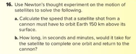 16. Use Newton's thought experiment on the motion of
satellites to solve the following.
a. Calculate the speed that a satellite shot from a
cannon must have to orbit Earth 150 km above its
surface.
b. How long, in seconds and minutes, would it take for
the satellite to complete one orbit and return to the
cannon?
