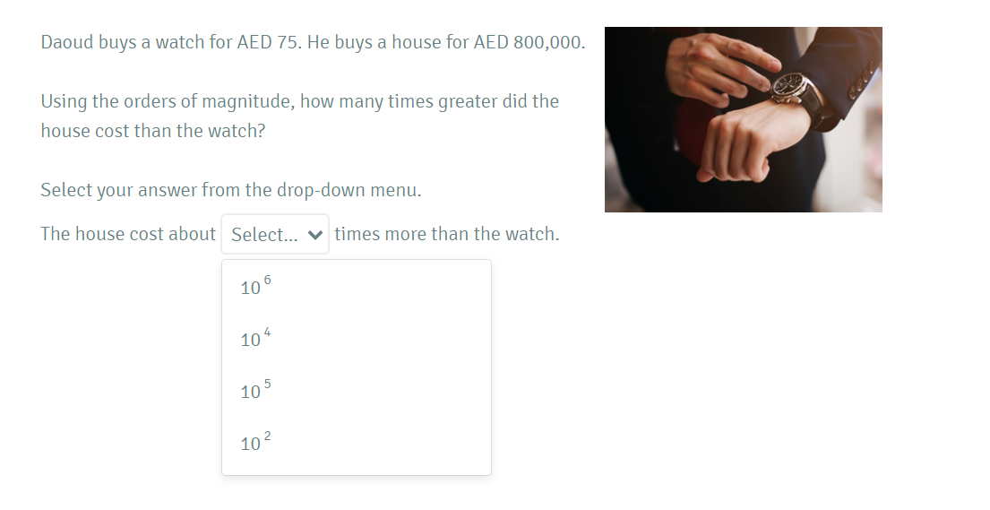Daoud buys a watch for AED 75. He buys a house for AED 800,000.
Using the orders of magnitude, how many times greater did the
house cost than the watch?
Select your answer from the drop-down menu.
The house cost about Select... ♥ times more than the watch.
106
4
10
10 5
102
