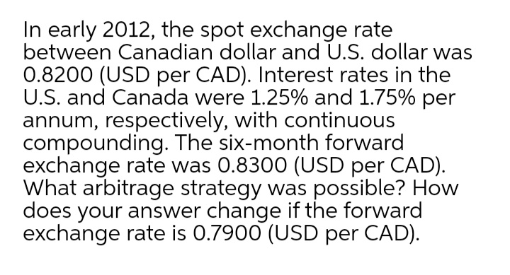 In early 2012, the spot exchange rate
between Canadian dollar and U.S. dollar was
0.8200 (USD per CAD). Interest rates in the
U.S. and Canada were 1.25% and 1.75% per
annum, respectively, with continuous
compounding. The six-month forward
exchange rate was 0.8300 (USD per CAD).
What arbitrage strategy was possible? How
does your answer change if the forward
exchange rate is 0.7900 (USD per CAD).
