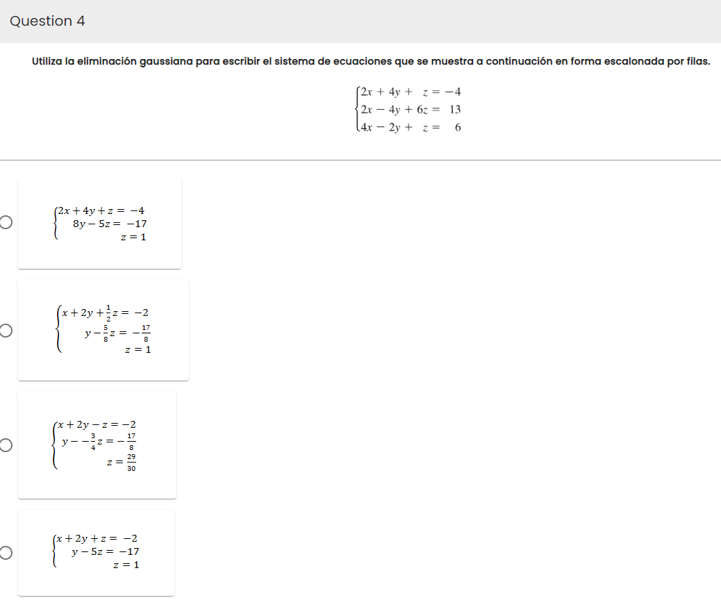 Question 4
Utiliza la eliminación gaussiana para escribir el sistema de ecuaciones que se muestra a continuación en forma escalonada por filas.
[2x + 4y + z = -4
2x - 4y + 6z
13
(4x2y + z =
6
(2x + 4y +z = −4
8y5z -17
z = 1
1
A
(x+2y+z= -2
y5z = -17
z = 1
