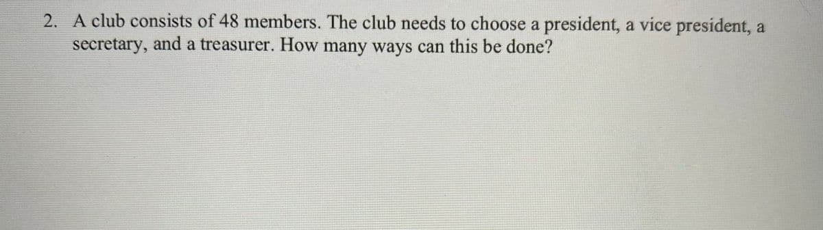 2. A club consists of 48 members. The club needs to choose a president, a vice president, a
secretary, and a treasurer. How many ways can this be done?
