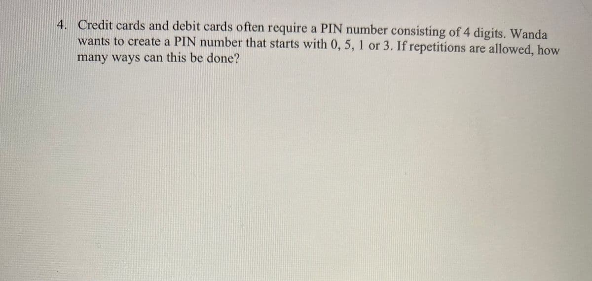 4. Credit cards and debit cards often require a PIN number consisting of 4 digits. Wanda
wants to create a PIN number that starts with 0, 5, 1 or 3. If repetitions are allowed, how
many ways can this be done?
