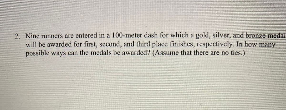 2. Nine runners are entered in a 100-meter dash for which a gold, silver, and bronze medal
will be awarded for first, second, and third place finishes, respectively. In how many
possible ways can the medals be awarded? (Assume that there are no ties.)
