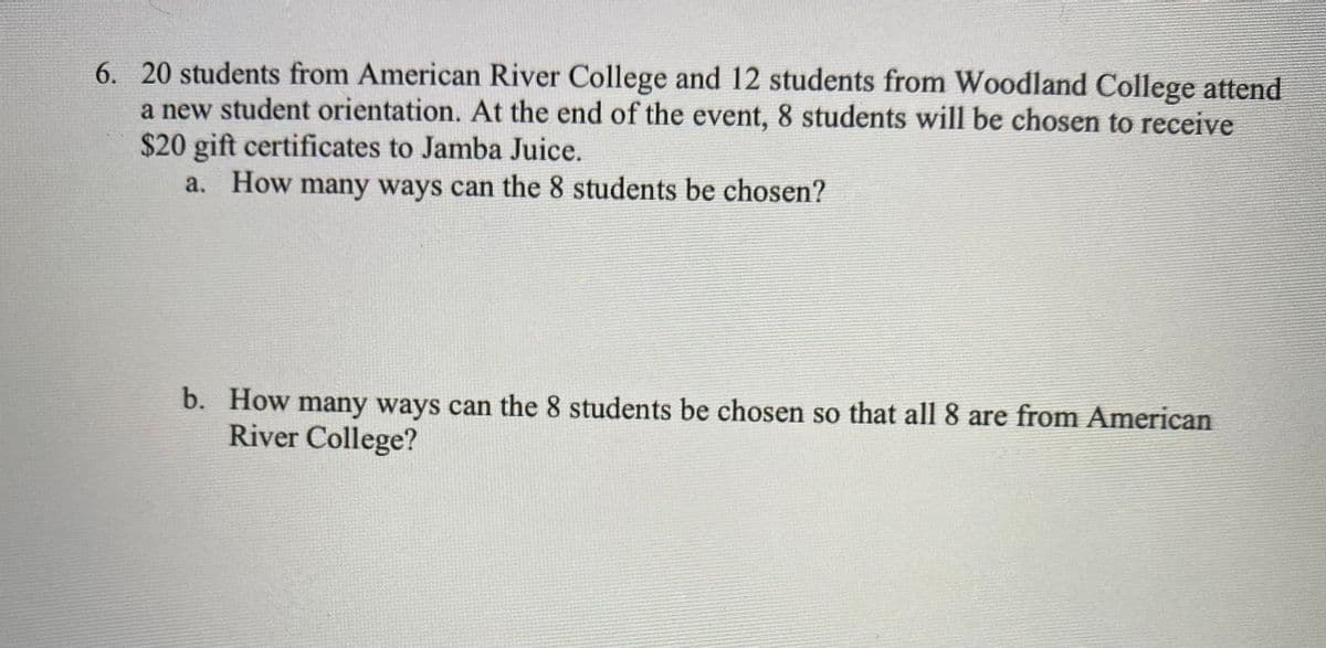 6. 20 students from American River College and 12 students from Woodland College attend
a new student orientation. At the end of the event, 8 students will be chosen to receive
$20 gift certificates to Jamba Juice.
a. How many ways can the 8 students be chosen?
b. How many ways can the 8 students be chosen so that all 8 are from American
River College?
