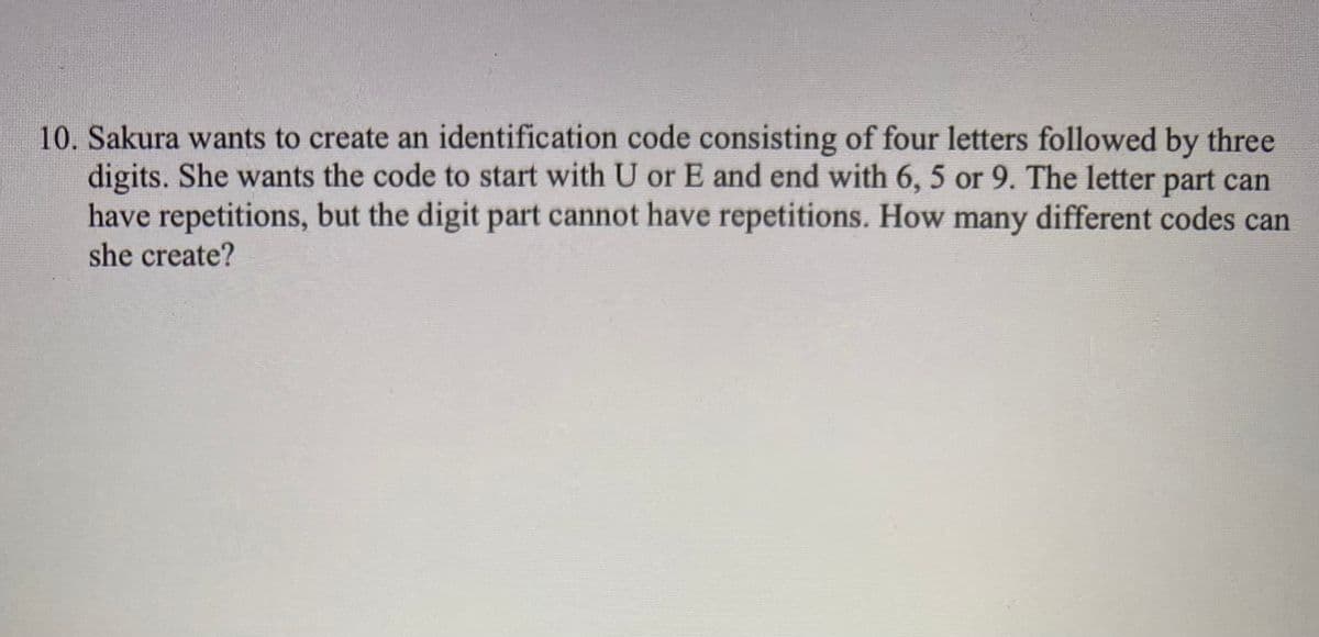 10. Sakura wants to create an identification code consisting of four letters followed by three
digits. She wants the code to start with U or E and end with 6, 5 or 9. The letter part can
have repetitions, but the digit part cannot have repetitions. How many different codes can
she create?
