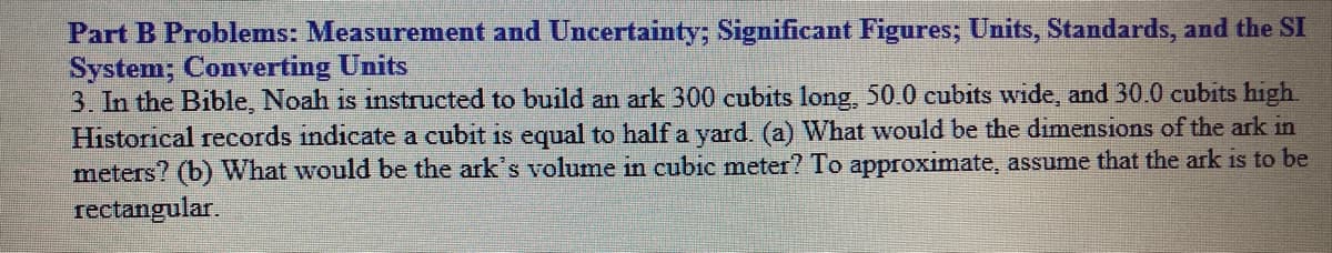 Part B Problems: Measurement and Uncertainty; Significant Figures; Units, Standards, and the SI
System; Converting Units
3. In the Bible, Noah is instructed to build an ark 300 cubits long, 50.0 cubits wide, and 30.0 cubits high.
Historical records indicate a cubit is equal to half a yard. (a) What would be the diımensions of the ark in
meters? (b) What would be the ark's volume in cubic meter? To approximate, assume that the ark is to be
rectangular.
