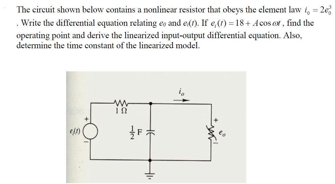 The circuit shown below contains a nonlinear resistor that obeys the element law i, = 2e
operating point and derive the linearized input-output differential equation. Also,
determine the time constant of the linearized model.
Write the differential equation relating eo and e(f). If e,(t) = 18+ A cos ot , find the
e o
e()
HE

