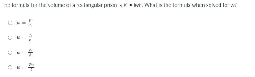 The formula for the volume of a rectangular prism is V = lwh. What is the formula when solved for w?
Ih
W =
V
Vi
w =
h
Vw
O w =
||
