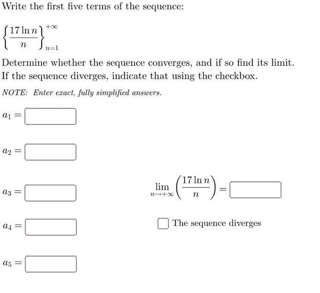 Write the first five terms of the sequence:
+00
´17 ln n
n
Determine whether the sequence converges, and if so find its limit.
If the sequence diverges, indicate that using the checkbox.
NOTE: Enter exact, fully simplified answers.
aj =
a2 =
17 ln n
lim
(")
az
n
a4
| The sequence diverges
a5 =
