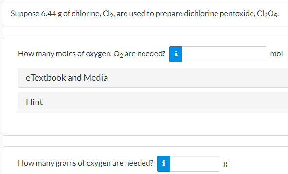 Suppose 6.44 g of chlorine, Cl2, are used to prepare dichlorine pentoxide, Cl2O5.
How many moles of oxygen, O2 are needed? i
mol
e Textbook and Media
Hint
How many grams of oxygen are needed? i
