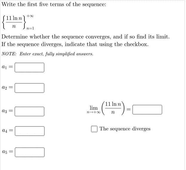 Write the first five terms of the sequence:
+00
11 ln n)
n
Determine whether the sequence converges, and if so find its limit.
If the sequence diverges, indicate that using the checkbox.
NOTE: Enter exact, fully simplified answers.
aj =
a2 =
´11 ln n
lim
az =
n
| The sequence diverges
a4
a5

