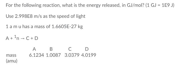 For the following reaction, what is the energy released, in GJ/mol? (1 GJ = 1E9 J)
Use 2.998E8 m/s as the speed of light
1 a mu has a mass of 1.6605E-27 kg
A+ 'n - C+ D
A
B
D
mass
6.1234 1.0087 3.0379 4.0199
(amu)
