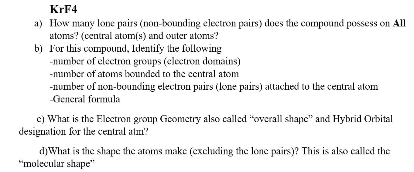 KRF4
a) How many lone pairs (non-bounding electron pairs) does the compound possess on All
atoms? (central atom(s) and outer atoms?
b) For this compound, Identify the following
-number of electron groups (electron domains)
-number of atoms bounded to the central atom
-number of non-bounding electron pairs (lone pairs) attached to the central atom
-General formula
c) What is the Electron group Geometry also called "overall shape" and Hybrid Orbital
designation for the central atm?
