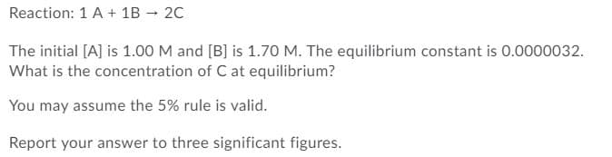 Reaction: 1 A + 1B - 20
The initial [A] is 1.00 M and [B] is 1.70 M. The equilibrium constant is 0.0000032.
What is the concentration of C at equilibrium?
You may assume the 5% rule is valid.
Report your answer to three significant figures.
