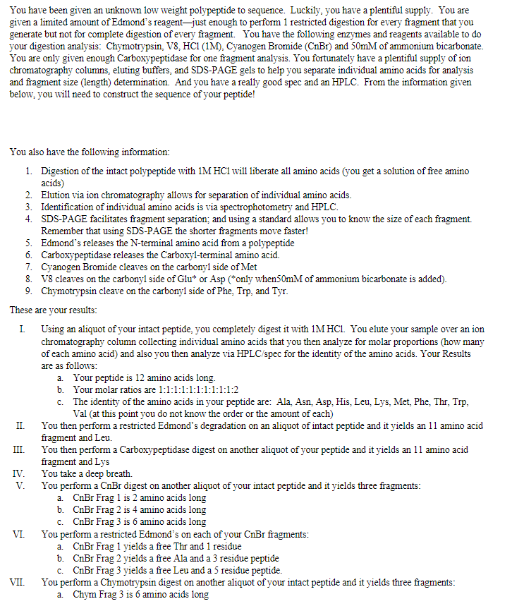 You have been given an unknown low weight polypeptide to sequence. Luckily, you have a plentiful supply. You are
given a limited amount of Edmond's reagent-just enough to perform 1 restricted digestion for every fragment that you
generate but not for complete digestion of every fragment. You have the following enzymes and reagents available to do
your digestion analysis: Chymotrypsin, V8, HCI (1M), Cyanogen Bromide (CnBr) and 50mM of ammonium bicarbonate.
You are only given enough Carboxypeptidase for one fragment analysis. You fortunately have a plentiful supply of ion
chromatography columns, eluting buffers, and SDS-PAGE gels to help you separate individual amino acids for analysis
and fragment size (length) determination. And you have a really good spec and an HPLC. From the information given
below, you will need to construct the sequence of your peptide!
You also have the following information:
1. Digestion of the intact polypeptide with 1M HCl will liberate all amino acids (you get a solution of free amino
acids)
2. Elution via ion chromatography allows for separation of individual amino acids.
3. Identification of individual amino acids is via spectrophotometry and HPLC.
4. SDS-PAGE facilitates fragment separation; and using a standard allows you to know the size of each fragment.
Remember that using SDS-PAGE the shorter fragments move faster!
5. Edmond's releases the N-terminal amino acid from a polypeptide
6. Carboxypeptidase releases the Carboxyl-terminal amino acid.
7. Cyanogen Bromide cleaves on the carbonyl side of Met
8. V8 cleaves on the carbonyl side of Glu* or Asp (*only when50mM of ammonium bicarbonate is added).
9. Chymotrypsin cleave on the carbonyl side of Phe, Trp, and Tyr.
These are your results:
I. Using an aliquot of your intact peptide, you completely digest it with 1M HC1. You elute your sample over an ion
chromatography column collecting individual amino acids that you then analyze for molar proportions (how many
of each amino acid) and also you then analyze via HPLC/spec for the identity of the amino acids. Your Results
are as follows:
a. Your peptide is 12 amino acids long.
b. Your molar ratios are 1:1:1:1:1:1:1:1:1:1:2
c. The identity of the amino acids in your peptide are: Ala, Asn, Asp, His, Leu, Lys, Met, Phe, Thr, Trp,
Val (at this point you do not know the order or the amount of each)
You then perform a restricted Edmond's degradation on an aliquot of intact peptide and it yields an 11 amino acid
fragment and Leu.
You then perform a Carboxypeptidase digest on another aliquot of your peptide and it yields an 11 amino acid
fragment and Lys
You take a deep breath.
You perform a CnBr digest on another aliquot of your intact peptide and it yields three fragments:
a. CnBr Frag 1 is 2 amino acids long
b. CnBr Frag 2 is 4 amino acids long
c. CnBr Frag 3 is 6 amino acids long
You perform a restricted Edmond's on each of your CnBr fragments:
a. CnBr Frag 1 yields a free Thr and 1 residue
b. CnBr Frag 2 yields a free Ala and a 3 residue peptide
c. CnBr Frag 3 yields a free Leu and a 5 residue peptide.
You perform a Chymotrypsin digest on another aliquot of your intact peptide and it yields three fragments:
a. Chym Frag 3 is 6 amino acids long
II.
III.
IV.
V.
VI.
VII.
