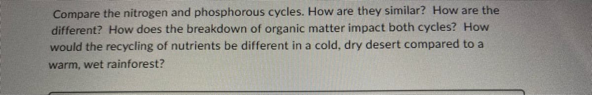 Compare the nitrogen and phosphorous cycles. How are they similar? How are the
different? How does the breakdown of organic matter impact both cycles? How
would the recycling of nutrients be different in a cold, dry desert compared to a
warm, wet rainforest?