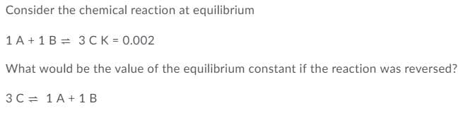 Consider the chemical reaction at equilibrium
1 A + 1 B = 3 CK = 0.002
What would be the value of the equilibrium constant if the reaction was reversed?
3C = 1A+ 1 B
