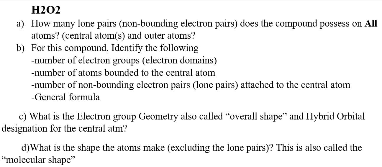 H2O2
a) How many lone pairs (non-bounding electron pairs) does the compound possess on All
atoms? (central atom(s) and outer atoms?
b) For this compound, Identify the following
-number of electron groups (electron domains)
-number of atoms bounded to the central atom
-number of non-bounding electron pairs (lone pairs) attached to the central atom
-General formula
c) What is the Electron group Geometry also called "overall shape" and Hybrid Orbital
designation for the central atm?
d)What is the shape the atoms make (excluding the lone pairs)? This is also called the
"molecular shape"

