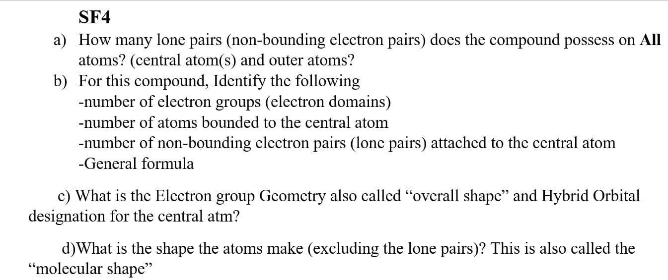 SF4
a) How many lone pairs (non-bounding electron pairs) does the compound possess on All
atoms? (central atom(s) and outer atoms?
b) For this compound, Identify the following
-number of electron groups (electron domains)
-number of atoms bounded to the central atom
-number of non-bounding electron pairs (lone pairs) attached to the central atom
-General formula
c) What is the Electron group Geometry also called "overall shape" and Hybrid Orbital
designation for the central atm?
d)What is the shape the atoms make (excluding the lone pairs)? This is also called the
“molecular shape"
