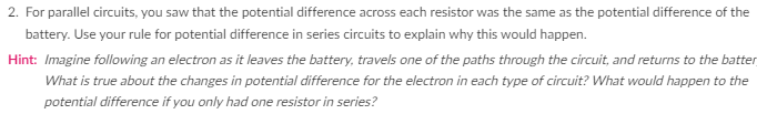 2. For parallel circuits, you saw that the potential difference across each resistor was the same as the potential difference of the
battery. Use your rule for potential difference in series circuits to explain why this would happen.
Hint: Imagine following an electron as it leaves the battery, travels one of the paths through the circuit, and returns to the batter
What is true about the changes in potential difference for the electron in each type of circuit? What would happen to the
potential difference if you only had one resistor in series?