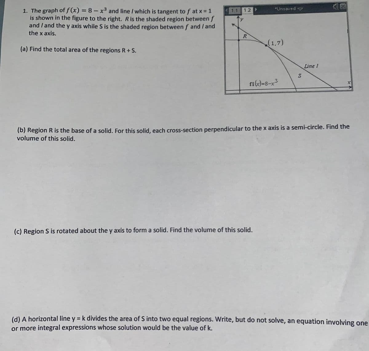 *Unsaved
1. The graph of f(x) = 8 –x3 and line /which is tangent to f at x = 1
is shown in the figure to the right. R is the shaded region between f
and / and the y axis while S is the shaded region between f and / and
the x axis.
%3D
1.1
1.2
R.
(1,7)
(a) Find the total area of the regions R+ S.
Line 1
.3
fi(k)-8-x³
(b) Region R is the base of a solid. For this solid, each cross-section perpendicular to the x axis is a semi-circle. Find the
volume of this solid.
(c) Region S is rotated about the y axis to form a solid. Find the volume of this solid.
(d) A horizontal line y = k divides the area of S into two equal regions. Write, but do not solve, an equation involving one
%3D
or more integral expressions whose solution would be the value of k.
